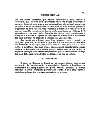 193
A CAMINHO DA LUZ
ram das idéias generosas que haviam conduzido o povo francês à
revolução. Sua história está igualmente cheia de traços brilhantes e
escuros, demonstrando que a sua personalidade de general manteve-se
oscilante entre as forças do mal e do bem. Com as suas vitórias, garantia a
integridade do solo francês, mas espalhava a miséria e a ruína no seio de
outros povos. No cumprimento da sua tarefa, organizava-se o Código Civil,
estabelecendo as mais belas fórmulas do direito, mas difundiam-se a
pilhagem e o insulto à sagrada emancipação de outros, com o movimento
dos seus exércitos na absorção e anexação de vários povos.
Sua fronte de soldado pode ficar laureada, para o mundo, de
tradições gloriosas, e verdade é que ele foi um missionário do Alto,
embora traído em suas próprias forças; mas, no Além, seu coração sentiu
melhor a amplitude das suas obras, considerando providencial a pouca
piedade da Inglaterra que o exilou em Sta. Helena após o seu pedido de
amparo e proteção. Santa Helena representou para o seu espírito o prólogo
das mais dolorosas e mais tristes meditações, na vida do Infinito.
ALLAN KARDEC
A ação de Bonaparte, invadindo as searas alheias com o seu
movimento de transformação e conquistas, fugindo à finalidade de
missionário da reorganização do povo francês, compeliu o mundo
espiritual a tomar enérgicas providências contra o seu despotismo e
vaidade orgulhosa. Aproximavam-se os tempos em que
 