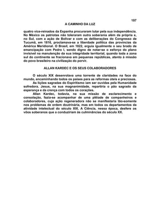 197
A CAMINHO DA LUZ
quatro vice-reinados da Espanha procuraram lutar pela sua independência.
No México os patriotas não toleraram outra soberania além da própria e,
no Sul, com a ação de Bolívar e com as deliberações do Congresso de
Tucumã, em 1816, proclamava-se a liberdade política das províncias da
América Meridional. O Brasil, em 1822, erguia igualmente o seu brado de
emancipação com Pedro I, sendo digno de notar-se o esforço do plano
invisível na manutenção da sua integridade territorial, quando toda a zona
sul do continente se fracionava em pequenas repúblicas, atento à missão
do povo brasileiro na civilização do porvir.
ALLAN KARDEC E OS SEUS COLABORADORES
O século XIX desenrolava uma torrente de claridades na face do
mundo, encaminhando todos os países para as reformas úteis e preciosas.
As lições sagradas do Espiritismo iam ser ouvidas pela Humanidade
sofredora. Jesus, na sua magnanimidade, repartiria o pão sagrado da
esperança e da crença com todos os corações.
Allan Kardec, todavia, na sua missão de esclarecimento e
consolação, fazia-se acompanhar de uma plêiade de companheiros e
colaboradores, cuja ação regeneradora não se manifestaria tão-somente
nos problemas de ordem doutrinária, mas em todos os departamentos da
atividade intelectual do século XIX. A Ciência, nessa época, desfere os
vôos soberanos que a conduziriam às culminâncias do século XX.
 