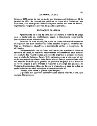 201
A CAMINHO DA LUZ
fome em 1870, antes de cair em poder dos impiedosos inimigos, em 28 de
janeiro de 1871. As imposições políticas do imperador Guilherme, em
Versalhes, e as amarguras coletivas do povo francês nos dias da derrota,
significam o resgate dos desvios da grande nação latina.
PROVAÇÕES DA IGREJA
Aproximando-se o ano de 1870, que assinalaria a falência da Igreja
com a declaração da infalibilidade papal, o Catolicismo experimenta
provações amargas e dolorosas.
Exaustos de suas imposições, todos os povos cultos da Europa não
enxergaram nas suas instituições senão escolas religiosas, limitando-se-
lhes as finalidades educativas e controlando-se-lhes o mecanismo de
atividades.
Compreendendo que o Cristo não tratara de açambarcar nenhum
território do Globo, os italianos, naturalmente, reclamaram os seus direitos
no capítulo das reivindicações, procurando organizar a unidade da Itália
sem a tutela do Vaticano. Desde 1859, estabelecera-se a luta, que foi por
muito tempo prolongada em vista da decisão da França, que manteve todo
um exército em Roma para garantia do pontífice da Igreja. Mas a situação
de 1870 obrigara o povo francês a reclamar a presença dos guardas do
Vaticano, triunfando as idéias de Cavour e privando-se o papa de todos os
poderes temporais, restringindo-se a sua posse material.
Começa, com Pio IX, a grande lição da Igreja.
O período das grandes transformações estava iniciado, e ela, que
sempre ditara ordens
 