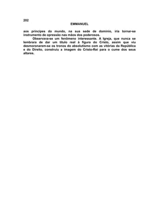202
EMMANUEL
aos príncipes do mundo, na sua sede de domínio, iria tornar-se
instrumento de opressão nas mãos dos poderosos.
Observava-se um fenômeno interessante. A Igreja, que nunca se
lembrara de dar um título real à figura do Cristo, assim que viu
desmoronarem-se os tronos do absolutismo com as vitórias da República
e do Direito, construiu a imagem do Cristo-Rei para o cume dos seus
altares.
 