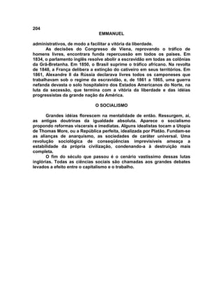 204
EMMANUEL
administrativos, de modo a facilitar a vitória da liberdade.
As decisões do Congresso de Viena, reprovando o tráfico de
homens livres, encontrara funda repercussão em todos os países. Em
1834, o parlamento inglês resolve abolir a escravidão em todas as colônias
da Grã-Bretanha. Em 1850, o Brasil suprime o tráfico africano. Na revolta
de 1848, a França delibera a extinção do cativeiro em seus territórios. Em
1861, Alexandre II da Rússia declarava livres todos os camponeses que
trabalhavam sob o regime da escravidão, e, de 1861 a 1865, uma guerra
nefanda devasta o solo hospitaleiro dos Estados Americanos do Norte, na
luta da secessão, que termina com a vitória da liberdade e das idéias
progressistas da grande nação da América.
O SOCIALISMO
Grandes idéias florescem na mentalidade de então. Ressurgem, aí,
as antigas doutrinas da igualdade absoluta. Aparece o socialismo
propondo reformas viscerais e imediatas. Alguns idealistas tocam a Utopia
de Thomas More, ou a República perfeita, idealizada por Platão. Fundam-se
as alianças de anarquismo, as sociedades de caráter universal. Uma
revolução sociológica de conseqüências imprevisíveis ameaça a
estabilidade da própria civilização, condenando-a à destruição mais
completa.
O fim do século que passou é o cenário vastíssimo dessas lutas
inglórias. Todas as ciências sociais são chamadas aos grandes debates
levados a efeito entre o capitalismo e o trabalho.
 
