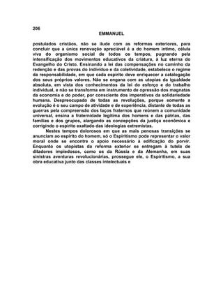 206
EMMANUEL
postulados cristãos, não se ilude com as reformas exteriores, para
concluir que a única renovação apreciável é a do homem intimo, célula
viva do organismo social de todos os tempos, pugnando pela
intensificação dos movimentos educativos da criatura, à luz eterna do
Evangelho do Cristo. Ensinando a lei das compensações no caminho da
redenção e das provas do indivíduo e da coletividade, estabelece o regime
da responsabilidade, em que cada espírito deve enriquecer a catalogação
dos seus próprios valores. Não se engana com as utopias da igualdade
absoluta, em vista dos conhecimentos da lei do esforço e do trabalho
individual, e não se transforma em instrumento de opressão dos magnatas
da economia e do poder, por consciente dos imperativos da solidariedade
humana. Despreocupado de todas as revoluções, porque somente a
evolução é o seu campo de atividade e de experiência, distante de todas as
guerras pela compreensão dos laços fraternos que reúnem a comunidade
universal, ensina a fraternidade legítima dos homens e das pátrias, das
famílias e dos grupos, alargando as concepções da justiça econômica e
corrigindo o espírito exaltado das ideologias extremistas.
Nestes tempos dolorosos em que as mais penosas transições se
anunciam ao espírito do homem, só o Espiritismo pode representar o valor
moral onde se encontre o apoio necessário à edificação do porvir.
Enquanto os utopistas da reforma exterior se entregam à tutela de
ditadores impiedosos, como os da Rússia e da Alemanha, em suas
sinistras aventuras revolucionárias, prossegue ele, o Espiritismo, a sua
obra educativa junto das classes intelectuais e
 