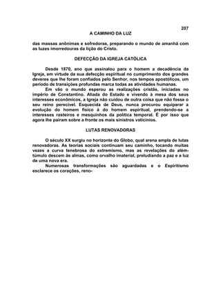 207
A CAMINHO DA LUZ
das massas anônimas e sofredoras, preparando o mundo de amanhã com
as luzes imorredouras da lição do Cristo.
DEFECÇÃO DA IGREJA CATÓLICA
Desde 1870, ano que assinalou para o homem a decadência da
Igreja, em virtude da sua defecção espiritual no cumprimento dos grandes
deveres que lhe foram confiados pelo Senhor, nos tempos apostólicos, um
período de transições profundas marca todas as atividades humanas.
Em vão o mundo esperou as realizações cristãs, iniciadas no
império de Constantino. Aliada do Estado e vivendo à mesa dos seus
interesses econômicos, a Igreja não cuidou de outra coisa que não fosse o
seu reino perecível. Esquecida de Deus, nunca procurou equiparar a
evolução do homem físico à do homem espiritual, prendendo-se a
interesses rasteiros e mesquinhos da política temporal. É por isso que
agora lhe pairam sobre a fronte os mais sinistros vaticínios.
LUTAS RENOVADORAS
O século XX surgiu no horizonte do Globo, qual arena ampla de lutas
renovadoras. As teorias sociais continuam seu caminho, tocando muitas
vezes a curva tenebrosa do extremismo, mas as revelações do além-
túmulo descem às almas, como orvalho imaterial, preludiando a paz e a luz
de uma nova era.
Numerosas transformações são aguardadas e o Espiritismo
esclarece os corações, reno-
 