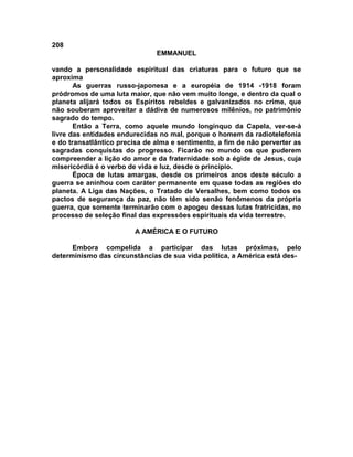 208
EMMANUEL
vando a personalidade espiritual das criaturas para o futuro que se
aproxima
As guerras russo-japonesa e a européia de 1914 -1918 foram
pródromos de uma luta maior, que não vem muito longe, e dentro da qual o
planeta alijará todos os Espíritos rebeldes e galvanizados no crime, que
não souberam aproveitar a dádiva de numerosos milênios, no patrimônio
sagrado do tempo.
Então a Terra, como aquele mundo longínquo da Capela, ver-se-á
livre das entidades endurecidas no mal, porque o homem da radiotelefonia
e do transatlântico precisa de alma e sentimento, a fim de não perverter as
sagradas conquistas do progresso. Ficarão no mundo os que puderem
compreender a lição do amor e da fraternidade sob a égide de Jesus, cuja
misericórdia é o verbo de vida e luz, desde o princípio.
Época de lutas amargas, desde os primeiros anos deste século a
guerra se aninhou com caráter permanente em quase todas as regiões do
planeta. A Liga das Nações, o Tratado de Versalhes, bem como todos os
pactos de segurança da paz, não têm sido senão fenômenos da própria
guerra, que somente terminarão com o apogeu dessas lutas fratricidas, no
processo de seleção final das expressões espirituais da vida terrestre.
A AMÉRICA E O FUTURO
Embora compelida a participar das lutas próximas, pelo
determinismo das circunstâncias de sua vida política, a América está des-
 