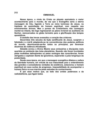 212
EMMANUEL
Nessa época, a vinda do Cristo ao planeta assinalaria o maior
acontecimento para o mundo, de vez que o Evangelho seria a eterna
mensagem do Céu, ligando a Terra ao reino luminoso de Jesus, na
hipótese da assimilação do homem espiritual, com respeito aos
ensinamentos divinos. Mas a pureza do Cristianismo não conseguiu
manter-se intacta, tão logo regressaram ao plano invisível os auxiliares do
Senhor, reencarnados no globo terrestre para a glorificação dos tempos
apostólicos.
O assédio das trevas avassalou o coração das criaturas.
Decorridos três séculos da lição santificante de Jesus, surgiram a
falsidade e a má-fé adaptando-se às conveniências dos poderes políticos
do mundo, desvirtuando-se-lhe todos os princípios, por favorecer
doutrinas de violência oficializada.
Debalde enviou o Divino Mestre seus emissários e discípulos mais
queridos ao ambiente das lutas planetárias. Quando não foram trucidados
pelas multidões delinqüentes ou pelos verdugos das consciências, foram
obrigados a capitular diante da ignorância, esperando o juízo longínquo da
posteridade.
Desde essa época, em que a mensagem evangélica dilatava a esfera
da liberdade humana, em virtude da sua maturidade para o entendimento
das grandes e consoladoras verdades da existência, estacionou o homem
espiritual em seus surtos de progresso, impossibilitado de acompanhar o
homem físico na sua marcha pelas estradas do conhecimento.
É por esse motivo que, ao lado dos aviões poderosos e da
radiotelefonia, que ligam todos
 