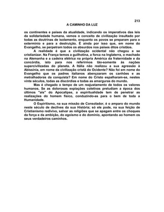213
A CAMINHO DA LUZ
os continentes e países da atualidade, indicando os imperativos das leis
da solidariedade humana, vemos o conceito de civilização insultado por
todas as doutrinas de isolamento, enquanto os povos se preparam para o
extermínio e para a destruição. É ainda por isso que, em nome do
Evangelho, se perpetram todos os absurdos nos países ditos cristãos.
A realidade é que a civilização ocidental não chegou a se
cristianizar. Na França temos a guilhotina, a forca na Inglaterra, o machado
na Alemanha e a cadeira elétrica na própria América da fraternidade e da
concórdia, isto para nos referirmos tão-somente às nações
supercivilizadas do planeta. A Itália não realizou a sua agressão à
Abissínia, em nome da civilização cristã do Ocidente? Não foi em nome do
Evangelho que os padres italianos abençoaram os canhões e as
metralhadoras da conquista? Em nome do Cristo espalharam-se, nestes
vinte séculos, todas as discórdias e todas as amarguras do mundo.
Mas é chegado o tempo de um reajustamento de todos os valores
humanos. Se as dolorosas expiações coletivas preludiam a época dos
últimos ''ais'' do Apocalipse, a espiritualidade tem de penetrar as
realizações do homem físico, conduzindo-as para o bem de toda a
Humanidade.
O Espiritismo, na sua missão de Consolador, é o amparo do mundo
neste século de declives da sua História; só ele pode, na sua feição de
Cristianismo redivivo, salvar as religiões que se apagam entre os choques
da força e da ambição, do egoísmo e do domínio, apontando ao homem os
seus verdadeiros caminhos.
 