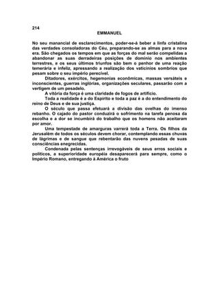214
EMMANUEL
No seu manancial de esclarecimentos, poder-se-á beber a linfa cristalina
das verdades consoladoras do Céu, preparando-se as almas para a nova
era. São chegados os tempos em que as forças do mal serão compelidas a
abandonar as suas derradeiras posições de domínio nos ambientes
terrestres, e os seus últimos triunfos são bem o penhor de uma reação
temerária e infeliz, apressando a realização dos vaticínios sombrios que
pesam sobre o seu império perecível.
Ditadores, exércitos, hegemonias econômicas, massas versáteis e
inconscientes, guerras inglórias, organizações seculares, passarão com a
vertigem de um pesadelo.
A vitória da força é uma claridade de fogos de artifício.
Toda a realidade é a do Espírito e toda a paz é a do entendimento do
reino de Deus e de sua justiça.
O século que passa efetuará a divisão das ovelhas do imenso
rebanho. O cajado do pastor conduzirá o sofrimento na tarefa penosa da
escolha e a dor se incumbirá do trabalho que os homens não aceitaram
por amor.
Uma tempestade de amarguras varrerá toda a Terra. Os filhos da
Jerusalém de todos os séculos devem chorar, contemplando essas chuvas
de lágrimas e de sangue que rebentarão das nuvens pesadas de suas
consciências enegrecidas.
Condenada pelas sentenças irrevogáveis de seus erros sociais e
políticos, a superioridade européia desaparecerá para sempre, como o
Império Romano, entregando à América o fruto
 