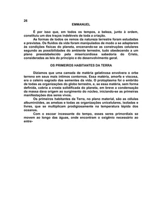 26
EMMANUEL
É por isso que, em todos os tempos, a beleza, junto à ordem,
constituiu um dos traços indeléveis de toda a criação.
As formas de todos os remos da natureza terrestre foram estudadas
e previstas. Os fluidos da vida foram manipulados de modo a se adaptarem
às condições físicas do planeta, encenando-se as construções celulares
segundo as possibilidades do ambiente terrestre, tudo obedecendo a um
plano preestabelecido pela misericordiosa sabedoria do Cristo,
consideradas as leis do princípio e do desenvolvimento geral.
OS PRIMEIROS HABITANTES DA TERRA
Dizíamos que uma camada de matéria gelatinosa envolvera o orbe
terreno em seus mais íntimos contornos. Essa matéria, amorfa e viscosa,
era o celeiro sagrado das sementes da vida. O protoplasma foi o embrião
de todas as organizações do globo terrestre, e, se essa matéria, sem forma
definida, cobria a crosta solidificada do planeta, em breve a condensação
da massa dava origem ao surgimento do núcleo, iniciando-se as primeiras
manifestações dos seres vivos.
Os primeiros habitantes da Terra, no plano material, são as células
albuminóides, as amebas e todas as organizações unicelulares, isoladas e
livres, que se multiplicam prodigiosamente na temperatura tépida dos
oceanos.
Com o escoar incessante do tempo, esses seres primordiais se
movem ao longo das águas, onde encontram o oxigênio necessário ao
entre-
 