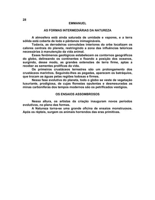 28
EMMANUEL
AS FORMAS INTERMEDIÁRIAS DA NATUREZA
A atmosfera está ainda saturada de umidade e vapores, e a terra
sólida está coberta de lodo e pântanos inimagináveis.
Todavia, as derradeiras convulsões interiores do orbe localizam os
calores centrais do planeta, restringindo a zona das influências telúricas
necessárias à manutenção da vida animal.
Esses fenômenos geológicos estabelecem os contornos geográficos
do globo, delineando os continentes e fixando a posição dos oceanos,
surgindo, desse modo, as grandes extensões de terra firme, aptas a
receber as sementes prolíficas da vida.
Os primeiros crustáceos terrestres são um prolongamento dos
crustáceos marinhos. Seguindo-lhes as pegadas, aparecem os batráquios,
que trocam as águas pelas regiões lodosas e firmes.
Nessa fase evolutiva do planeta, todo o globo se veste de vegetação
luxuriante, prodigiosa, de cujas florestas opulentas e desmesuradas as
minas carboníferas dos tempos modernos são os petrificados vestígios.
OS ENSAIOS ASSOMBROSOS
Nessa altura, os artistas da criação inauguram novos períodos
evolutivos, no plano das formas.
A Natureza torna-se uma grande oficina de ensaios monstruosos.
Após os répteis, surgem os animais horrendos das eras primitivas.
 