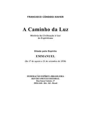 FRANCISCO CÂNDIDO XAVIER
A Caminho da Luz
História da Civilização à Luz
do Espiritismo
Ditada pelo Espírito
EMMANUEL
(De 17 de agosto a 21 de setembro de 1938)
FEDERAÇÃO ESPÍRITA BRASILEIRA
DEPARTAMENTO EDITORIAL
Rua Souza Valente, 17
20941-040 - Rio - RJ - Brasil
 