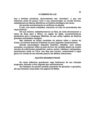 37
A CAMINHO DA LUZ
bos e famílias primitivas, descendentes dos "primatas", a que nos
referimos ainda há pouco. Com a sua reencarnação no mundo terreno,
estabeleciam-se fatores definitivos na história etnológica dos seres.
Um grande acontecimento se verificara no planeta
É que, com essas entidades, nasceram no orbe os ascendentes das
raças brancas.
Em sua maioria, estabeleceram-se na Ásia, de onde atravessaram o
istmo de Suez para a África, na região do Egito, encaminhando-se
igualmente para a longínqua Atlântida, de que várias regiões da América
guardam assinalados vestígios.
Não obstante as lições recebidas da palavra sábia e mansa do
Cristo, os homens brancos olvidaram os seus sagrados compromissos.
Grande percentagem daqueles Espíritos rebeldes, com muitas
exceções, só puderam voltar ao país da luz e da verdade depois de muitos
séculos de sofrimentos expiatórios; outros, porém, infelizes e retrógrados,
permanecem ainda na Terra, nos dias que correm, contrariando a regra
geral, em virtude do seu elevado passivo de débitos clamorosos.
QUATRO GRANDES POVOS
As raças adâmicas guardavam vaga lembrança da sua situação
pregressa, tecendo o hino sagrado das reminiscências.
As tradições do paraíso perdido passaram de gerações a gerações,
até que ficassem arquivadas nas páginas da Bíblia.
 