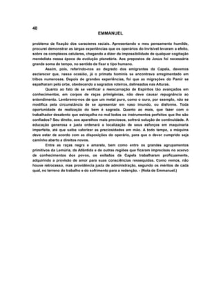 40
EMMANUEL
problema da fixação dos caracteres raciais. Apresentando o meu pensamento humilde,
procurei demonstrar as largas experiências que os operários do Invisível levaram a efeito,
sobre os complexos celulares, chegando a dizer da impossibilidade de qualquer cogitação
mendelista nessa época da evolução planetária. Aos prepostos de Jesus foi necessária
grande soma de tempo, no sentido de fixar o tipo humano.
Assim, pois, referindo-nos ao degredo dos emigrantes da Capela, devemos
esclarecer que, nessa ocasião, já o primata hominis se encontrava arregimentado em
tribos numerosas. Depois de grandes experiências, foi que as migrações do Pamir se
espalharam pelo orbe, obedecendo a sagrados roteiros, delineados nas Alturas.
Quanto ao fato de se verificar a reencarnação de Espíritos tão avançados em
conhecimentos, em corpos de raças primigênias, não deve causar repugnância ao
entendimento. Lembremo-nos de que um metal puro, como o ouro, por exemplo, não se
modifica pela circunstância de se apresentar em vaso imundo, ou disforme. Toda
oportunidade de realização do bem é sagrada. Quanto ao mais, que fazer com o
trabalhador desatento que estraçalha no mal todos os instrumentos perfeitos que lhe são
confiados? Seu direito, aos aparelhos mais preciosos, sofrerá solução de continuidade. A
educação generosa e justa ordenará a localização de seus esforços em maquinaria
imperfeita, até que saiba valorizar as preciosidades em mão. A todo tempo, a máquina
deve estar de acordo com as disposições do operário, para que o dever cumprido seja
caminho aberto a direitos novos.
Entre as raças negra e amarela, bem como entre os grandes agrupamentos
primitivos da Lemúria, da Atlântida e de outras regiões que ficaram imprecisas no acervo
de conhecimentos dos povos, os exilados da Capela trabalharam proficuamente,
adquirindo a provisão de amor para suas consciências ressequidas. Como vemos, não
houve retrocesso, mas providência justa de administração, segundo os méritos de cada
qual, no terreno do trabalho e do sofrimento para a redenção. - (Nota de Emmanuel.)
 
