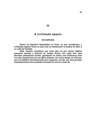 41
IV
A civilização egípcia
OS EGÍPCIOS
Dentre os Espíritos degredados na Terra, os que constituíram a
civilização egípcia foram os que mais se destacavam na prática do Bem e
no culto da Verdade.
Aliás, importa considerar que eram eles os que menos débitos
possuíam perante o tribunal da Justiça Divina. Em razão dos seus
elevados patrimônios morais, guardaram no íntimo uma lembrança mais
viva das experiências de sua pátria distante. Um único desejo os animava,
que era trabalhar devotadamente para regressar, um dia, aos seus penates
resplandecentes Uma saudade torturante do céu foi a base de
 