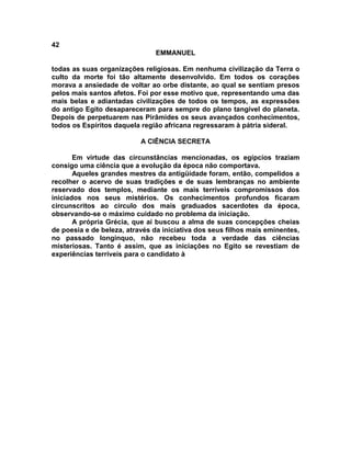 42
EMMANUEL
todas as suas organizações religiosas. Em nenhuma civilização da Terra o
culto da morte foi tão altamente desenvolvido. Em todos os corações
morava a ansiedade de voltar ao orbe distante, ao qual se sentiam presos
pelos mais santos afetos. Foi por esse motivo que, representando uma das
mais belas e adiantadas civilizações de todos os tempos, as expressões
do antigo Egito desapareceram para sempre do plano tangível do planeta.
Depois de perpetuarem nas Pirâmides os seus avançados conhecimentos,
todos os Espíritos daquela região africana regressaram à pátria sideral.
A CIÊNCIA SECRETA
Em virtude das circunstâncias mencionadas, os egípcios traziam
consigo uma ciência que a evolução da época não comportava.
Aqueles grandes mestres da antigüidade foram, então, compelidos a
recolher o acervo de suas tradições e de suas lembranças no ambiente
reservado dos templos, mediante os mais terríveis compromissos dos
iniciados nos seus mistérios. Os conhecimentos profundos ficaram
circunscritos ao circulo dos mais graduados sacerdotes da época,
observando-se o máximo cuidado no problema da iniciação.
A própria Grécia, que aí buscou a alma de suas concepções cheias
de poesia e de beleza, através da iniciativa dos seus filhos mais eminentes,
no passado longínquo, não recebeu toda a verdade das ciências
misteriosas. Tanto é assim, que as iniciações no Egito se revestiam de
experiências terríveis para o candidato à
 