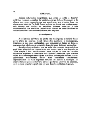 46
EMMANUEL
Nessas saturações magnéticas, que ainda aí estão a desafiar
milênios, residem as razões da tragédia amarga de Lord Carnarvon e de
alguns dos seus companheiros que penetraram em primeiro lugar na
câmara mortuária de Tut Ankh Amon, e ainda por isso é que, muitas vezes,
nos tempos que correm, os aviadores ingleses observam o não
funcionamento dos aparelhos radiofônicos, quando as suas máquinas de
vôo atravessam a limitada atmosfera do vale sagrado.
AS PIRÂMIDES
A assistência carinhosa do Cristo não desamparou a marcha desse
povo cheio de nobreza moral. Enviou-lhe auxiliares e mensageiros,
inspirando-o nas suas realizações, que atravessaram todos os tempos
provocando a admiração e o respeito da posteridade de todos os séculos.
Aquelas almas exiladas, que as mais interessantes características
espirituais singularizam, conheceram, em tempo, que o seu degredo na
Terra atingia o fim. Impulsionados pelas forças do Alto, os círculos
iniciáticos sugerem a construção das grandes pirâmides, que ficariam
como a sua mensagem eterna para as futuras civilizações do orbe. Esses
grandiosos monumentos teriam duas finalidades simultâneas:
representariam os mais sagrados templos de estudo e iniciação, ao
mesmo tempo que constituiriam, para os pósteros, um livro do passado,
com as mais singulares profecias em face das obscuridades do porvir.
 