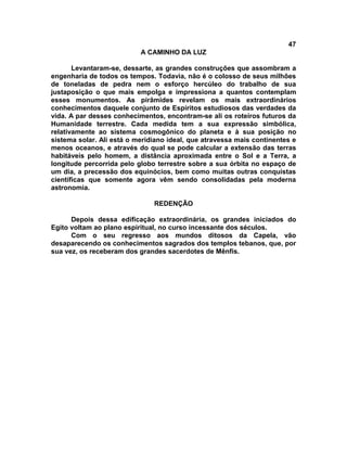 47
A CAMINHO DA LUZ
Levantaram-se, dessarte, as grandes construções que assombram a
engenharia de todos os tempos. Todavia, não é o colosso de seus milhões
de toneladas de pedra nem o esforço hercúleo do trabalho de sua
justaposição o que mais empolga e impressiona a quantos contemplam
esses monumentos. As pirâmides revelam os mais extraordinários
conhecimentos daquele conjunto de Espíritos estudiosos das verdades da
vida. A par desses conhecimentos, encontram-se ali os roteiros futuros da
Humanidade terrestre. Cada medida tem a sua expressão simbólica,
relativamente ao sistema cosmogônico do planeta e à sua posição no
sistema solar. Ali está o meridiano ideal, que atravessa mais continentes e
menos oceanos, e através do qual se pode calcular a extensão das terras
habitáveis pelo homem, a distância aproximada entre o Sol e a Terra, a
longitude percorrida pelo globo terrestre sobre a sua órbita no espaço de
um dia, a precessão dos equinócios, bem como muitas outras conquistas
científicas que somente agora vêm sendo consolidadas pela moderna
astronomia.
REDENÇÃO
Depois dessa edificação extraordinária, os grandes iniciados do
Egito voltam ao plano espiritual, no curso incessante dos séculos.
Com o seu regresso aos mundos ditosos da Capela, vão
desaparecendo os conhecimentos sagrados dos templos tebanos, que, por
sua vez, os receberam dos grandes sacerdotes de Mênfis.
 