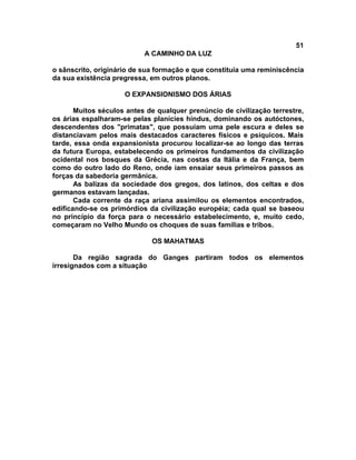 51
A CAMINHO DA LUZ
o sânscrito, originário de sua formação e que constituía uma reminiscência
da sua existência pregressa, em outros planos.
O EXPANSIONISMO DOS ÁRIAS
Muitos séculos antes de qualquer prenúncio de civilização terrestre,
os árias espalharam-se pelas planícies hindus, dominando os autóctones,
descendentes dos "primatas", que possuíam uma pele escura e deles se
distanciavam pelos mais destacados caracteres físicos e psíquicos. Mais
tarde, essa onda expansionista procurou localizar-se ao longo das terras
da futura Europa, estabelecendo os primeiros fundamentos da civilização
ocidental nos bosques da Grécia, nas costas da Itália e da França, bem
como do outro lado do Reno, onde iam ensaiar seus primeiros passos as
forças da sabedoria germânica.
As balizas da sociedade dos gregos, dos latinos, dos celtas e dos
germanos estavam lançadas.
Cada corrente da raça ariana assimilou os elementos encontrados,
edificando-se os primórdios da civilização européia; cada qual se baseou
no princípio da força para o necessário estabelecimento, e, muito cedo,
começaram no Velho Mundo os choques de suas famílias e tribos.
OS MAHATMAS
Da região sagrada do Ganges partiram todos os elementos
irresignados com a situação
 