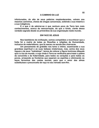 55
A CAMINHO DA LUZ
infortunados, do alto de seus palácios resplandecentes, volvem aos
mesmos caminhos, cheios de chagas cancerosas, exibindo a sua miséria e
a sua indigência.
E o que é de admirar-se é que nenhum povo da Terra tem mais
conhecimentos, acerca da reencarnação, do que o hindu, ciente dessa
verdade sagrada desde os primórdios da sua organização neste mundo.
EM FACE DE JESUS
Nos bastidores da civilização, somos compelidos a reconhecer que a
Índia foi a matriz de todas as filosofias e religiões da Humanidade,
inclusive do materialismo, que lá nasceu na escola dos charvacas.
Um pensamento de gratidão nos toma o íntimo, examinando a sua
grandeza espiritual e as suas belezas misteriosas, mas, acima dos seus
iogues e de seus "mahatmas", temos de colocar a figura luminosa dAquele
que é a luz do mundo, e cuja vinda à Terra se verificaria para trazer a palma
da concórdia e da fraternidade, para todos os corações e para todos os
povos, arrasando as fronteiras que separam os espíritos e eliminando os
laços ferrenhos das castas sociais, para que o amor das almas
substituísse o preconceito de raça no seu reinado sem-fim.
 