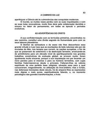 63
A CAMINHO DA LUZ
aperfeiçoar a Ciência até às culminâncias das conquistas modernas.
O mundo, se muitas vezes perdeu com as suas inquietações e com
as suas lutas renovadoras, muito lhes deve pela colaboração decidida e
sincera no labor do pensamento, em todas as épocas e períodos
evolutivos.
AS ADVERTÊNCIAS DO CRISTO
A sua confraternização com os terrícolas primários, encontrados no
seu caminho, constitui uma divida sagrada da Humanidade para com os
seus labores planetários.
O Senhor da semeadura e da seara não lhes desconhece essa
grande virtude e é por isso que as exortações de toda natureza são por ele
enviadas do Alto, nos tempos que correm, às nações européias, a fim de
que se preservem do extermínio e da destruição terrestre, arrancando-as
do primitivismo para um elevado nível de aperfeiçoamento nos grandes
trabalhos construtivos da evolução global; se erraram muito, foram
igualmente muito sinceras, porque a sua inquietação era por levantar um
novo paraíso para si mesmas e para os homens terrestres, com cujas
famílias fraternizaram-se desde o princípio. Faltaram-lhes os valores
espirituais de uma perfeita base religiosa, situação essa para a qual
concorreram, inegavelmente, na utilização do livre-arbítrio; mas o Cristo,
nas dolorosas transições deste século, há de amparar-lhes as expressões
mais dignas e mais puras, espiritualmente falando, e, no momento
psicológico das grandes transformações, o fruto
 