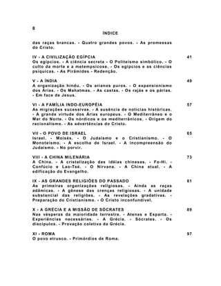 8
ÍNDICE
das raças brancas. - Quatro grandes povos. - As promessas
do Cristo.
IV - A CIVILIZAÇÃO EGÍPCIA
Os egípcios. - A ciência secreta - O Politeísmo simbólico. - O
culto da morte e a metempsicose. - Os egípcios e as ciências
psíquicas. - As Pirâmides - Redenção.
41
V - A ÍNDIA
A organização hindu. - Os arianos puros. - O expansionismo
dos Árias. - Os Mahatmas. - As castas. - Os rajás e os párias.
- Em face de Jesus.
49
VI - A FAMÍLIA INDO-EUROPÉIA
As migrações sucessivas. - A ausência de notícias históricas.
- A grande virtude dos Árias europeus. - O Mediterrâneo e o
Mar do Norte. - Os nórdicos e os mediterrânicos. - Origem do
racionalismo. - As advertências do Cristo.
57
VII - O POVO DE ISRAEL
Israel. - Moisés. - O Judaísmo e o Cristianismo. - O
Monoteísmo. - A escolha de Israel. - A incompreensão do
Judaísmo. - No porvir.
65
VIII - A CHINA MILENÁRIA
A China. - A cristalização das idéias chinesas. - Fo-Hi. -
Confúcio e Lao-Tsé. - O Nirvana. - A China atual. - A
edificação do Evangelho.
73
IX - AS GRANDES RELIGIÕES DO PASSADO
As primeiras organizações religiosas. - Ainda as raças
adâmicas. - A gênese das crenças religiosas. - A unidade
substancial das religiões. - As revelações gradativas. -
Preparação do Cristianismo. - O Cristo inconfundível.
81
X - A GRÉCIA E A MISSÃO DE SÓCRATES
Nas vésperas da maioridade terrestre. - Atenas e Esparta. -
Experiências necessárias. - A Grécia. - Sócrates. - Os
discípulos. - Provação coletiva da Grécia.
89
XI - ROMA
O povo etrusco. - Primórdios de Roma.
97
 