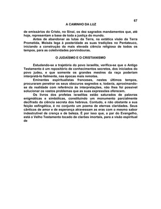 67
A CAMINHO DA LUZ
de emissários do Cristo, no Sinai, os dez sagrados mandamentos que, até
hoje, representam a base de toda a justiça do mundo.
Antes de abandonar as lutas da Terra, na extática visão da Terra
Prometida, Moisés lega à posteridade as suas tradições no Pentateuco,
iniciando a construção da mais elevada ciência religiosa de todos os
tempos, para as coletividades porvindouras.
O JUDAÍSMO E O CRISTIANISMO
Estudando-se a trajetória do povo israelita, verifica-se que o Antigo
Testamento é um repositório de conhecimentos secretos, dos iniciados do
povo judeu, e que somente os grandes mestres da raça poderiam
interpretá-lo fielmente, nas épocas mais remotas.
Eminentes espiritualistas franceses, nestes últimos tempos,
procuraram penetrar os seus obscuros segredos e, todavia, aproximando-
se da realidade com referência às interpretações, não lhes foi possível
solucionar os vastos problemas que as suas expressões oferecem.
Os livros dos profetas israelitas estão saturados de palavras
enigmáticas e simbólicas, constituindo um monumento parcialmente
decifrado da ciência secreta dos hebreus. Contudo, e não obstante a sua
feição esfingética, é no conjunto um poema de eternas claridades. Seus
cânticos de amor e de esperança atravessam as eras com o mesmo sabor
indestrutível de crença e de beleza. É por isso que, a par do Evangelho,
está o Velho Testamento tocado de clarões imortais, para a visão espiritual
de
 