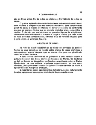 69
A CAMINHO DA LUZ
ção do Deus Único, Pai de todas as criaturas e Providência de todos os
seres.
O grande legislador dos hebreus trouxera a determinação de Jesus,
com respeito à simplificação das fórmulas iniciáticas, para compreensão
geral do povo; a missão de Moisés foi tornar acessíveis ao sentimento
popular as grandes lições que os demais iniciados eram compelidos a
ocultar. E, de fato, no seio de todas as grandes figuras da antigüidade,
destaca-se o seu vulto como o primeiro a rasgar a cortina que pesa sobre
os mais elevados conhecimentos, filtrando a luz da verdade religiosa para
a alma simples e generosa do povo.
A ESCOLHA DE ISRAEL
No reino de Israel sucederam-se as tribos e os enviados do Senhor.
Todos os seus caminhos no mundo estão cheios de vozes proféticas e
consoladoras, acerca dAquele que ao mundo viria para ser glorificado
como o Cordeiro de Deus.
A cada século renovam-se as profecias e cada templo espera a
palavra de ordem dos Céus, através do Salvador do Mundo. Os doutores
da Lei, no templo de Jerusalém, confabulam, respeitosos, sobre o Divino
Missionário; na sua vaidade orgulhosa esperavam-no no seu carro
vitorioso, para proclamar a todas as gentes a superioridade de Israel e
operar todos os milagres e prodígios.
E, recordando esses apontamentos da história, somos naturalmente
levados a perguntar o porque da preferência de Jesus pela árvore
 
