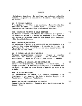 9
ÍNDICE
- Influências decisivas. - Os patrícios e os plebeus. - A família
romana. - As guerras e a maioridade terrestre. - Nas vésperas
do Senhor.
XII - A VINDA DE JESUS
A manjedoura. - O Cristo e os essênios. - Cumprimento das
profecias de Israel. - A grande lição. - A palavra divina. -
Crepúsculo de uma civilização. - O exemplo do Cristo.
105
XIII - O IMPÉRIO ROMANO E SEUS DESVIOS
Os desvios romanos. - Os abusos da autoridade e do poder. -
Os chefes de Roma. - O século de Augusto. - Transição de
uma época. - Provações coletivas dos judeus e dos romanos.
- Fim da vaidade humana.
113
XIV - A EDIFICAÇÃO CRISTÃ
Os primeiros cristãos. - A propagação do Cristianismo. - A
redação dos textos definitivos. - A missão de Paulo. - O
Apocalipse de João. - Identificação da besta apocalíptica. - O
roteiro de luz e de amor.
121
XV - A EVOLUÇÃO DO CRISTIANISMO
Penosos compromissos romanos. - Culpas e resgates
dolorosos do homem espiritual. - Os mártires. - Os
apologistas. - O jejum e a oração. - Constantino. - O Papado.
131
XVI - A IGREJA E A INVASÃO DOS BÁRBAROS
Vitórias do Cristianismo. - Primórdios do Catolicismo. - A
Igreja de Roma. - A destruição do Império. - A invasão dos
bárbaros. - Razões da Idade Média. - Mestres do amor e da
virtude.
139
XVII - A IDADE MEDIEVAL
Os mensageiros de Jesus. - O Império Bizantino. - O
Islamismo. - As guerras do Islã. - Carlos Magno. - O
Feudalismo. - Razões do Feudalismo.
147
XVIII - OS ABUSOS DO PODER RELIGIOSO
Fases da Igreja Católica. - Gregório VII. - As advertências de
Jesus. - Fran-
155
 