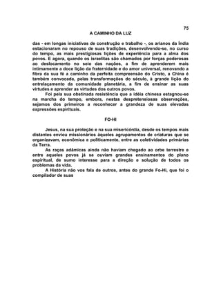 75
A CAMINHO DA LUZ
das - em longas iniciativas de construção e trabalho -, os arianos da Índia
estacionaram no repouso de suas tradições, desenvolvendo-se, no curso
do tempo, as mais prestigiosas lições de experiência para a alma dos
povos. E agora, quando os israelitas são chamados por forças poderosas
ao deslocamento no seio das nações, a fim de aprenderem mais
intimamente a doce lição da fraternidade e do amor universal, renovando a
fibra da sua fé a caminho da perfeita compreensão do Cristo, a China é
também convocada, pelas transformações do século, à grande lição do
entrelaçamento da comunidade planetária, a fim de ensinar as suas
virtudes e aprender as virtudes dos outros povos.
Foi pela sua obstinada resistência que a idéia chinesa estagnou-se
na marcha do tempo, embora, nestas despretensiosas observações,
sejamos dos primeiros a reconhecer a grandeza de suas elevadas
expressões espirituais.
FO-HI
Jesus, na sua proteção e na sua misericórdia, desde os tempos mais
distantes enviou missionários àqueles agrupamentos de criaturas que se
organizavam, econômica e politicamente, entre as coletividades primárias
da Terra.
As raças adâmicas ainda não haviam chegado ao orbe terrestre e
entre aqueles povos já se ouviam grandes ensinamentos do plano
espiritual, de sumo interesse para a direção e solução de todos os
problemas da vida.
A História não vos fala de outros, antes do grande Fo-Hi, que foi o
compilador de suas
 
