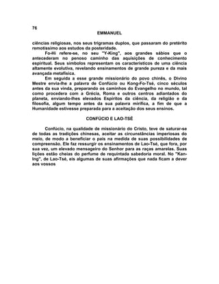 76
EMMANUEL
ciências religiosas, nos seus trigramas duplos, que passaram do pretérito
remotíssimo aos estudos da posteridade.
Fo-Hi refere-se, no seu "Y-King", aos grandes sábios que o
antecederam no penoso caminho das aquisições de conhecimento
espiritual. Seus símbolos representam os característicos de uma ciência
altamente evolutiva, revelando ensinamentos de grande pureza e da mais
avançada metafísica.
Em seguida a esse grande missionário do povo chinês, o Divino
Mestre envia-lhe a palavra de Confúcio ou Kong-Fo-Tsé, cinco séculos
antes da sua vinda, preparando os caminhos do Evangelho no mundo, tal
como procedera com a Grécia, Roma e outros centros adiantados do
planeta, enviando-lhes elevados Espíritos da ciência, da religião e da
filosofia, algum tempo antes da sua palavra mirífica, a fim de que a
Humanidade estivesse preparada para a aceitação dos seus ensinos.
CONFÚCIO E LAO-TSÉ
Confúcio, na qualidade de missionário do Cristo, teve de saturar-se
de todas as tradições chinesas, aceitar as circunstâncias imperiosas do
meio, de modo a beneficiar o país na medida de suas possibilidades de
compreensão. Ele faz ressurgir os ensinamentos de Lao-Tsé, que fora, por
sua vez, um elevado mensageiro do Senhor para as raças amarelas. Suas
lições estão cheias do perfume de requintada sabedoria moral. No "Kan-
Ing", de Lao-Tsé, eis algumas de suas afirmações que nada ficam a dever
aos vossos
 