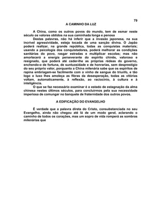 79
A CAMINHO DA LUZ
A China, como os outros povos do mundo, tem de esmar neste
século os valores obtidos na sua caminhada longa e penosa
Destas palavras, não há inferir que a invasão japonesa, na sua
incrível agressividade, esteja tocada de uma sanção divina. O Japão
poderá realizar, na grande república, todas as conquistas materiais;
usando a psicologia dos conquistadores, poderá melhorar as condições
sanitárias do povo, rasgar estradas e multiplicar escolas; mas não
amortecerá a energia perseverante do espírito chinês, valoroso e
resignado, que poderá até ceder-lhe as próprias rédeas do governo,
enchendo-o de fortuna, de suntuosidade e de honrarias, sem desprestígio
do seu próprio valor, porquanto a China milenária sabe que os espíritos de
rapina embriagam-se facilmente com o vinho de sangue do triunfo, e tão
logo o luxo lhes amoleça as fibras da desesperação, todas as vitórias
voltam, automaticamente, à reflexão, ao raciocínio, à cultura e à
inteligência.
O que se faz necessário examinar é o estado de estagnação da alma
chinesa nestes últimos séculos, para concluirmos pela sua necessidade
imperiosa de comungar no banquete de fraternidade dos outros povos.
A EDIFICAÇÃO DO EVANGELHO
É verdade que a palavra direta do Cristo, consubstanciada no seu
Evangelho, ainda não chegou até lá de um modo geral, aclarando o
caminho de todos os corações, mas um sopro de vida romperá as sombras
milenárias que
 