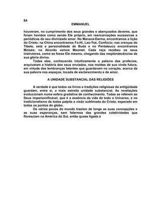 84
EMMANUEL
houveram, no cumprimento dos seus grandes e abençoados deveres, que
foram havidos como sendo Ele próprio, em reencarnações sucessivas e
periódicas do seu divinizado amor. No Manava-Darma, encontramos a lição
do Cristo; na China encontramos Fo-Hi, Lao-Tsé, Confúcio; nas crenças do
Tibete, está a personalidade de Buda e no Pentateuco encontramos
Moisés; no Alcorão vemos Maomet. Cada raça recebeu os seus
instrutores, como se fosse Ele mesmo, chegando das resplandecências de
sua glória divina.
Todas elas, conhecendo intuitivamente a palavra das profecias,
arquivaram a história dos seus enviados, nos moldes de sua vinda futura,
em virtude das lembranças latentes que guardavam no coração, acerca da
sua palavra nos espaços, tocada de esclarecimento e de amor.
A UNIDADE SUBSTANCIAL DAS RELIGIÕES
A verdade é que todos os livros e tradições religiosas da antigüidade
guardam, entre si, a mais estreita unidade substancial. As revelações
evolucionam numa esfera gradativa de conhecimento. Todas se referem ao
Deus impersonificável, que é a essência da vida de todo o Universo, e no
tradicionalismo de todas palpita a visão sublimada do Cristo, esperado em
todos os pontos do globo.
Os vários povos do mundo traziam de longe as suas concepções e
as suas esperanças, sem falarmos das grandes coletividades que
floresciam na América do Sul, então quase ligada à
 
