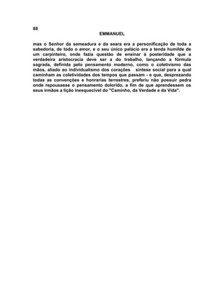88
EMMANUEL
mas o Senhor da semeadura e da seara era a personificação de toda a
sabedoria, de todo o amor, e o seu único palácio era a tenda humilde de
um carpinteiro, onde fazia questão de ensinar à posteridade que a
verdadeira aristocracia deve ser a do trabalho, lançando a fórmula
sagrada, definida pelo pensamento moderno, como o coletivismo das
mãos, aliado ao individualismo dos corações síntese social para a qual
caminham as coletividades dos tempos que passam - e que, desprezando
todas as convenções e honrarias terrestres, preferiu não possuir pedra
onde repousasse o pensamento dolorido, a fim de que aprendessem os
seus irmãos a lição inesquecível do "Caminho, da Verdade e da Vida".
 