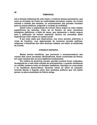 90
EMMANUEL
mia a direção intelectual do orbe inteiro. A maioria desses pensadores, que
eram os enviados do Cristo às coletividades terrestres, trazem, do círculo
retraído e isolado dos templos, os ensinamentos dos grandes iniciados
para as praças públicas, pregando a verdade às multidões.
Assim como a organização do homem físico exigira as mais amplas
experiências da natureza, antes de se fixarem os seus caracteres
biológicos definitivos, a lição de Jesus, que representa o roteiro seguro
para a edificação do homem espiritual, deveria ser precedida pelas
experiências mais vastas no campo social.
É por essa razão que observamos, nos cinco séculos anteriores à
vinda do Cordeiro, uma aglomeração de inúmeras escolas políticas,
religiosas e filosóficas dos mais diversos matizes, em todos os ambientes
do mundo.
ATENAS E ESPARTA
Muitas teorias científicas, que provocam o sensacionalismo dos
vossos dias como inovações ultramodernas, foram conhecidas da Grécia,
em cujos mestres têm os seus legítimos fundamentos.
Em matéria de doutrinas sociais, grandes ensaios foram realizados,
divulgando-se a mais farta colheita de ensinamentos; e quando meditamos
no conflito moderno entre os Estados totalitários, fascistas ou comunistas
e as repúblicas democráticas, devemos volver os olhos ao passado,
revendo Atenas e Esparta como dois símbolos políticos que nos fazem
pensar na plena atualidade da Grécia antiga.
 