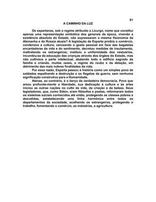 91
A CAMINHO DA LUZ
Os espartanos, sob o regime atribuído a Licurgo, nome que constitui
apenas uma representação simbólica dos generais da época, vivendo a
existência absoluta do Estado, não expressaram a mesma fisionomia da
Alemanha e da Rússia atuais? A legislação de Esparta proibia o comércio,
condenava a cultura; cerceando o gosto pessoal em face das bagatelas
encantadoras da vida e do sentimento, decretou medidas de insulamento,
maltratando os estrangeiros; instituiu a uniformidade dos vestuários,
incumbiu-se da educação das crianças através dos órgãos do Estado, mas
não cultivava a parte intelectual, abalando todo o edifício sagrado da
família e criando, muitas vezes, o regime do roubo e da delação, em
detrimento das mais nobres finalidades da vida.
Por essa razão, Esparta passou à história como um simples povo de
soldados espalhando a destruição e os flagelos da guerra, sem nenhuma
significação construtiva para a Humanidade.
Atenas, ao contrário, é o berço da verdadeira democracia. Povo que
amou profunda-mente a liberdade, sua dedicação à cultura e às artes
iniciou as outras nações no culto da vida, da criação e da beleza. Seus
legisladores, que, como Sólon, eram filósofos e poetas, reformaram todos
os sistemas sociais conhecidos até então, protegendo as classes pobres e
desvalidas, estabelecendo uma linha harmônica entre todos os
departamentos da sociedade, acolhendo os estrangeiros, protegendo o
trabalho, fomentando o comércio, as indústrias, a agricultura.
 