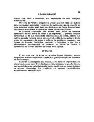 93
A CAMINHO DA LUZ
mística com Tales e Demócrito, nas expressões do mais avançado
materialismo.
O século de Péricles, chegando a um apogeu de beleza e de cultura
com os elevados princípios recebidos da civilização egípcia, espalha os
mais soberbos clarões espirituais nos horizontes da Terra. Poucas fases
da evolução européia se aproximaram desse século maravilhoso.
O Salvador contempla, das Alturas, essa época de elevadas
conquistas morais, cheio de amor e de esperança. O planeta terrestre
aproximava-se da sua maioridade espiritual quando, então, poderia Ele
nutrir o coração humano com a sementeira bendita da sua palavra. Envia,
então, às sociedades do globo o esforço de auxiliares valorosos, nas
figuras de Ésquilo, Eurípedes, Heródoto e Tucídides, e por fim a
extraordinária personalidade de Sócrates, no intuito de realizar o
coroamento do esforço decidido de tantos mensageiros.
SÓCRATES
É por isso que, de todas as grandes figuras daqueles tempos
longínquos, somos compelidos a destacar a grandiosa figura de Sócrates,
na Atenas antiga.
Superior a Anaxágoras, seu mestre, como também imperfeitamente
interpretado pelos seus três discípulos mais famosos, o grande filósofo
está aureolado pelas mais divinas claridades espirituais, no curso de todos
os séculos planetários. Sua existência, em algumas circunstâncias,
aproxima-se da exemplificação
 