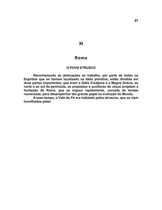 97
XI
Roma
O POVO ETRUSCO
Reconhecendo as dedicações ao trabalho, por parte de todos os
Espíritos que se haviam localizado na Itália primitiva, então dividida em
duas partes importantes, que eram a Gália Cisalpina e a Magna Grécia, ao
norte e ao sul da península, os prepostos e auxiliares de Jesus projetam a
fundação de Roma, que se ergueu rapidamente, coroada de lendas
numerosas, para desempenhar tão grande papel na evolução do Mundo.
A esse tempo, o Vale do Pó era habitado pelos etruscos, que se viam
humilhados pelas
 