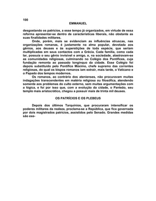 100
EMMANUEL
desgostando os patrícios, a esse tempo já organizados, em virtude de essa
reforma apresentar-se dentro de características liberais, não obstante as
suas finalidades militares.
Onde, porém, mais se evidenciam as influências etruscas, nas
organizações romanas, é justamente na alma popular, devotada aos
gênios, aos deuses e às superstições de toda espécie, que seriam
multiplicadas em seus contactos com a Grécia. Cada família, como cada
lar, possuía o seu gênio invisível e amigo, e, na sociedade, alastravam-se
as comunidades religiosas, culminando no Colégio dos Pontífices, cuja
fundação remonta ao passado longínquo da cidade. Esse Colégio foi
depois substituído pelo Pontífice Máximo, chefe supremo das correntes
religiosas, do qual os bispos romanos iam extrair, mais tarde, o Vaticano e
o Papado dos tempos modernos.
Os romanos, ao contrário dos atenienses, não procuravam muitas
indagações transcendentes em matéria religiosa ou filosófica, atendendo
somente aos problemas do culto externo, sem muitas argumentações com
a lógica, e foi por isso que, com a evolução da cidade, o Panteão, seu
templo mais aristocrático, chegou a possuir mais de trinta mil deuses.
OS PATRÍCIOS E OS PLEBEUS
Depois dos últimos Tarquínios, que procuraram intensificar os
poderes militares da realeza, proclama-se a República, que fica governada
por dois magistrados patrícios, assistidos pelo Senado. Grandes medidas
são exe-
 