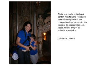 Ainda tem muita história prá contar, mas foi uma felicidade para nós compartilhar um pouquinho deste momento tão especial de nossas vidas com vocês, nossos amigos da Infância Missionária. Gabriela e Cidinha