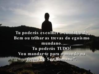 Tu poderás escolher o caminho do Bem ou trilhar as trevas do egoísmo mundano. Tu poderás TUDO! Vou mandar-te para o mundo na forma de Ser Humano”. 