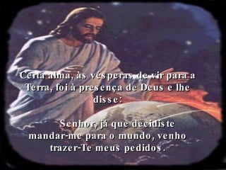 Certa alma, às vésperas de vir para a Terra, foi à presença de Deus e lhe disse: Senhor, já que decidiste  mandar-me para o mundo, venho trazer-Te meus pedidos. 