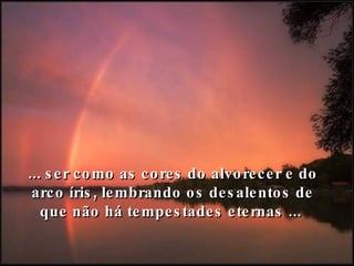 ... ser como as cores do alvorecer e do arco íris, lembrando os desalentos de que não há tempestades eternas ...  