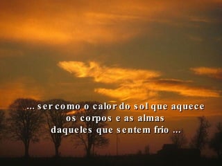 ... ser como o calor do sol que aquece os corpos e as almas daqueles que sentem frio ... 