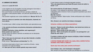 A CAMINHO DE EMAÚS
Leitura de Lucas 24:13-35
Lucas registra em seu Evangelho uma das passagens mais belas e
comoventes acerca do Cristo ressuscitado!
Dois caminhantes na estrada de Emaús, que liga a cidade de
Jerusalém a esta pequena aldeia, num percurso aproximado de 10 a
12 km.
Fato também registrado sem muitos detalhes em Marcos 16:12 e 13
Jesus se coloca no caminho com dois discípulos, trazendo um
novo alento.
O convite é para refletir comigo nesta história, pois aprendemos que:
1. No caminho de Emaús encontramos discípulos entristecidos e
frustrados.
Cristãos frustrados, tristes abatidos, sem esperança!!!
Estes podem ser você e eu!
Quando Jesus se coloca a caminho na estrada com os discípulos,
logo os interroga:
"Que é isso que vos preocupa e de que ides tratando a medida
que caminhais?" v. 17
Então, lemos: "Eles pararam entristecidos" (v. 17).
A primeira observação a fazer é que o caminho a Emaús, nesse
momento é um lugar de tristeza.
>>> Isso que me vem à mente quando ouço esse nome!!
E esta tristeza revela a frustração daqueles homens:
"Ora, nós esperávamos que fosse Ele quem havia de redimir a
Israel". V.21
Em outras palavras, si este fosse o messias:
Os judeus , e em especial os discípulos, todos judeus, estavam
subjugados pelos romanos e havia uma grande expectativa que Jesus
os libertasse.
Mas Ele morreu!
Teria Deus falhado! Nada mudou! Ainda continuavam sob o domínio
de Roma.
Sim, Emaús é um caminho de tristeza e decepção.
Achamos cristãos com falsas expectativas:
Ignoram: “Neste mundo terás aflições, mas tende bom ânimo eu
venci o mundo” João 16:33
Ignoram: “Este mundo irá de mal a pior....”
Ignoram: “Bem aventurados sós quando vos perseguirem por
causa do meu nome ....”
E existem cristãos até hoje nessas condições, tristes frustrados,
sem esperança e sem fé.
E ESTES PODEM SER VOCÊ E EU, QUAL ERA A EXPECTATIVA
QUANDO VEIO PARA À IGREJA?
Quem aqui não andou pelo caminho de Emaús?
Com tristeza e dor, com frustração e decepção?
Nem sempre as coisas saem do jeito que planejamos ou sonhamos.
1 2
 