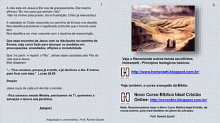 7 8
A vida está em Jesus e Ele nos dá graciosamente. Ele mesmo
afirmou: "Eu vim para que tenham vida".
Não há motivo para pranto, dor e frustração, Cristo já ressuscitou!
A realidade do Cristo ressurreto no caminho de Emaús nos desafia.
Nos desafia a proclamar o significado profundo que o túmulo vazio
tem.
Nos desafia a um viver coerente com a doutrina da ressurreição.
Que esse encontro de Jesus com os discípulos no caminho de
Emaús, seja como lição para alcançar os perdidos em
preocupações, ansiedades, aflições e incredulidade.
Que “no partir e repartir o Pão” , almas sejam saciadas pelo Pão da
vida que é Jesus.
Eles disseram:
“... Fica conosco, porque já é tarde, e já declinou o dia. E entrou
para ficar com eles.” Lucas 24:29
Oração
Jesus ouça de cada um de nós o convite:
- Fica conosco amado Mestre, precisamos de Ti, queremos a
salvação e levá-la aos perdidos.
Amem!
Novo Curso Bíblico Ideal Cristão
Online: http://novocbic.blogspot.com.br/
Nota: Recomendamos fazer o Novo Curso Bíblico Ideal Cristão, de
nossa autoria, para mais detalhes do plano da salvação.
http://www.homerzatt.blogspot.com.br/
Veja e Recomende outros temas escolhidos.
Homerzatt - Princípios teológicos básicos:
Veja também, o curso avançado da Bíblia:
Adaptação e comentários : Prof. Ramón Zazatt
Prof. Ramón Zazatt
 