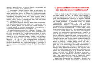 reunida, revestida com o Espírito Santo e arrebatada ao
encontro do Senhor Jesus. Está escrito:
– "Porquanto o Senhor mesmo, dada a sua palavra de
ordem, ouvida a voz do arcanjo, e ressoada a trombeta de
Deus, descerá dos céus, e os mortos em Cristo ressuscitarão
primeiro; depois nós, os vivos, os que ficarmos, seremos
arrebatados juntamente com eles, entre nuvens, para o
encontro do Senhor nos ares, e assim estaremos para
sempre com o Senhor. Consolai-vos, pois, uns aos outros
com estas palavras" (1 Ts 4.16-18).
– "Eis que vos digo um mistério: Nem todos dormiremos,
mas transformados seremos todos, num momento, num
abrir e fechar dolhos, ao ressoar da última trombeta. A
trombeta soará, os mortos ressuscitarão incorruptíveis, e
nós seremos transformados" (1 Co 15.51-52).
A respeito desse encontro com o Senhor, Ele disse: "Não
se turbe o vosso coração; credes em Deus, crede também
em mim. Na casa de meu Pai há muitas moradas. Se assim
não fora, eu vo-lo teria dito. Pois vou preparar-vos lugar. E
quando eu for, e vos preparar lugar, voltarei e vos receberei
para mim mesmo, para que onde eu estou estejais vós
também" (Jo 14.1-3). No arrebatamento acontecerá,
portanto, a reunião em torno do Senhor, e um sinal ou
elemento deflagrador será o som da trombeta: "Porquanto o
Senhor mesmo... ressoada a trombeta de Deus, descerá dos
céus..."
O que acontecerá com os crentes
por ocasião do arrebatamento?
Então se dará um grande milagre: seremos libertados
da nossa carne, ou seja, do nosso corpo terreno. A
respeito, leiamos mais uma vez 1 Coríntios 15.52-53,
onde essa transformação é descrita da seguinte maneira:
"...num momento, num abrir e fechar dolhos, ao ressoar
da última trombeta. A trombeta soará, os mortos
ressuscitarão incorruptíveis, e nós seremos
transformados. Porque é necessário que este corpo
corruptível se revista da incorruptibilidade, e que o corpo
mortal se revista da imortalidade." Somente então, depois
do arrebatamento, estaremos – através da transformação
– livres do pecado. Então não será mais possível pecar,
mas em nós resplandecerá exclusivamente a clara luz da
obra de Jesus Cristo e todos nos amaremos uns aos
outros. Não será maravilhoso estar finalmente liberto da
carne pecaminosa? Pois, quantas vezes já choramos por
causa do pecado que em nós habita; quanto trabalho já
nos deu nossa carne pecaminosa, a nós que queremos
andar no Espírito. Também Paulo chorou por isso e
testemunha em Romanos 7.18a: "Porque eu sei que em
mim, isto é, na minha carne, não habita bem nenhum..."
Ele continua escrevendo: "Porque, no tocante ao homem
interior, tenho prazer na lei de Deus; mas vejo nos meus
membros outra lei que, guerreando contra a lei da minha
mente, me faz prisioneiro da lei do pecado que está nos
meus membros" (vv. 22-23). Enquanto vivermos, o
espírito e a carne estarão em constante confronto. Por
isso, é tão importante ficar cheio do Espírito (Ef 5.18b),
andar no Espírito e deixar que o Espírito nos governe.
Nossa carne é receptiva para o pecado, e também para
a enfermidade e a morte. Isso acabará no momento do
 