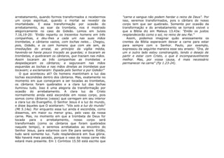 arrebatamento, quando formos transformados e recebermos
um corpo espiritual, quando o mortal se revestir da
imortalidade. E essa transformação por ocasião do
arrebatamento, ao soar da trombeta, nos é mostrado
alegoricamente no caso de Gideão. Lemos em Juízes
7.16,19-20: "Então repartiu os trezentos homens em três
companhias, e deu-lhes a cada um nas suas mãos
trombetas, e cântaros vazios, com tochas neles... Chegou,
pois, Gideão, e os cem homens que com ele iam, às
imediações do arraial, ao princípio da vigília média,
havendo-se havia pouco trocado as guardas; e tocaram as
trombetas, e quebraram os cântaros, que traziam nas mãos.
Assim tocaram as três companhias as trombetas e
despedaçaram os cântaros; e seguravam nas mãos
esquerdas as tochas e nas mãos direitas as trombetas que
tocavam; e exclamaram: Espada pelo Senhor e por Gideão!"
O que aconteceu ali? Os homens mantinham a luz das
tochas escondidas dentro dos cântaros. Mas, exatamente no
momento em que começaram a ser tocadas as trombetas,
os cântaros foram quebrados e a clara luz das tochas
iluminou tudo. Isso é uma alegoria da transformação por
ocasião do arrebatamento. A clara luz de Cristo
normalmente ainda está escondida em nosso corpo, pois
somos como cântaros (vasos) que carregam em seu interior
a clara luz do Evangelho. O Senhor Jesus é a luz do mundo,
e disse àqueles que O aceitaram: "Vós sois a luz do mundo"
(Mt 5.14a). Por enquanto essa luz ainda é escondida, como
dissemos, em maior ou menor grau, pelo vaso da nossa
carne. Mas, no momento em que a trombeta de Deus for
tocada para o arrebatamento, nosso corpo será
transformado (como os cântaros que foram quebrados
naquele tempo), e seremos arrebatados ao encontro do
Senhor Jesus, para estarmos com Ele para sempre. Então,
tudo será somente luz. Tudo resplandecerá em Sua glória.
Não haverá mais pecado, porque o vaso da nossa carne não
estará mais presente. Em 1 Coríntios 15.50 está escrito que
"carne e sangue não podem herdar o reino de Deus". Por
isso, seremos transformados, pois o cântaro do nosso
corpo tem que ser quebrado. Somente por ocasião da
transformação e do arrebatamento se tornará visível o
que a Bíblia diz em Mateus 13.43a: "Então os justos
resplandecerão como o sol, no reino de seu Pai."
Assim, podemos imaginar quão ansiosamente os
crentes da Bíblia esperavam deixar a carne para estar
para sempre com o Senhor. Paulo, por exemplo,
expressou da seguinte maneira esse seu anseio: "Ora, de
um e outro lado estou constrangido, tendo o desejo de
partir e estar com Cristo, o que é incomparavelmente
melhor. Mas, por vossa causa, é mais necessário
permanecer na carne" (Fp 1.23-24).
 