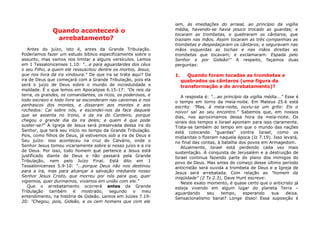 Quando acontecerá o
arrebatamento?
Antes do juízo, isto é, antes da Grande Tribulação.
Poderíamos fazer um estudo bíblico especificamente sobre o
assunto, mas vamos nos limitar a alguns versículos. Lemos
em 1 Tessalonicenses 1.10: "...e para aguardardes dos céus
o seu Filho, a quem ele ressuscitou dentre os mortos, Jesus,
que nos livra da ira vindoura." De que ira se trata aqui? Da
ira de Deus que começará com a Grande Tribulação, pois ela
será o juízo de Deus sobre o mundo de incredulidade e
maldade. É o que lemos em Apocalipse 6.15-17: "Os reis da
terra, os grandes, os comandantes, os ricos, os poderosos, e
todo escravo e todo livre se esconderam nas cavernas e nos
penhascos dos montes, e disseram aos montes e aos
rochedos: Caí sobre nós, e escondei-nos da face daquele
que se assenta no trono, e da ira do Cordeiro, porque
chegou o grande dia da ira deles; e quem é que pode
suster-se?" A Igreja de Jesus será preservada dessa ira do
Senhor, que terá seu início no tempo da Grande Tribulação.
Pois, como filhos de Deus, já estivemos sob a ira de Deus e
Seu juízo: isso aconteceu na cruz do Calvário, onde o
Senhor Jesus tomou vicariamente sobre si nosso juízo e a ira
de Deus. Por isso, todo homem que pertence a Jesus está
justificado diante de Deus e não passará pela Grande
Tribulação, nem pelo Juízo Final. Está dito em 1
Tessalonicenses 5.9-10: "...porque Deus não nos destinou
para a ira, mas para alcançar a salvação mediante nosso
Senhor Jesus Cristo, que morreu por nós para que, quer
vigiemos, quer durmamos, vivamos em união com ele."
Que o arrebatamento ocorrerá antes da Grande
Tribulação também é mostrado, segundo o meu
entendimento, na história de Gideão. Lemos em Juízes 7.19-
20: "Chegou, pois, Gideão, e os cem homens que com ele
iam, às imediações do arraial, ao princípio da vigília
média, havendo-se havia pouco trocado as guardas; e
tocaram as trombetas, e quebraram os cântaros, que
traziam nas mãos. Assim tocaram as três companhias as
trombetas e despedaçaram os cântaros; e seguravam nas
mãos esquerdas as tochas e nas mãos direitas as
trombetas que tocavam; e exclamaram: Espada pelo
Senhor e por Gideão!" A respeito, façamos duas
perguntas:
1. Quando foram tocadas as trombetas e
quebrados os cântaros (uma figura da
transformação e do arrebatamento)?
A resposta é: "...ao princípio da vigília média..." Esse é
o tempo em torno da meia-noite. Em Mateus 25.6 está
escrito: "Mas, à meia-noite, ouviu-se um grito: Eis o
noivo! saí ao seu encontro." Sabemos que, em nossos
dias, nos aproximamos dessa hora da meia-noite. Os
sinais dos tempos e Israel apontam para isso claramente.
Trata-se também do tempo em que o mundo das nações
está colocando "guardas" contra Israel, como os
midianitas o fizeram naquela época (Jz 7.19). Isso levará,
no final das contas, à batalha dos povos em Armagedom.
Atualmente, Israel está perdendo cada vez mais
sustentação. A conquista de Jerusalém e a destruição de
Israel continua fazendo parte do plano dos inimigos do
povo de Deus. Mas antes do começo desse último período
anticristão será ouvida a trombeta de Deus e a Igreja de
Jesus será arrebatada. Com relação ao "homem da
iniqüidade" (2 Ts 2.3), Dave Hunt escreve:
Neste exato momento, é quase certo que o anticristo já
esteja vivendo em algum lugar do planeta Terra –
aguardando seu tempo, esperando sua deixa.
Sensacionalismo banal? Longe disso! Essa suposição é
 