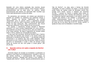 baseada em uma sóbria avaliação dos eventos atuais
relacionados com a profecia bíblica. Como homem maduro,
provavelmente ele já seja ativo na política, sendo
possivelmente até mesmo um admirado líder mundial cujo
nome está diariamente na boca de todos.
Ou pensemos, por exemplo, em relatos que advertem a
respeito de cometas ou meteoros que poderiam atingir a
Terra. Quando os últimos fragmentos do cometa
"Shoemaker Levy 9" caíram sobre o gigantesco planeta
Júpiter em julho de 1994 e deixaram marcas de destruição,
o fato foi logo esquecido. Mas, praticamente não houve
pausa para descanso. Pouco depois lia-se nos jornais:
Em agosto, o astrônomo amador Donald E. Machholz
descobriu um novo cometa fragmentado em cinco partes...
que poderiam se chocar contra a Terra, pois sua órbita cruza
a do nosso planeta. Se algum fragmento do cometa caísse
sobre a Terra, poderia ter conseqüências fatais...
O que quer que aconteça, devemos lembrar que o Senhor
Jesus falou de estrelas que cairiam e de outros sinais que
indicariam a iminência da Sua volta: "...as estrelas cairão do
firmamento e os poderes dos céus serão abalados. Então
aparecerá no céu o sinal do Filho do homem; todos os povos
da terra se lamentarão e verão o Filho do homem vindo
sobre as nuvens do céu com poder e muita glória" (Mt
24.29-30).
2. Quando entrou em ação a espada do Senhor
(Jz 7.20)?
Somente depois de tocadas as trombetas e quebrados os
cântaros (uma figura do arrebatamento), quando a clara luz
das tochas iluminou o acampamento dos inimigos, os
israelitas gritaram: "Espada pelo Senhor e por Gideão!" A
"espada pelo Senhor", porém, aponta profeticamente para o
"dia do Senhor", ou seja, para o tempo da Grande
Tribulação, na qual o Senhor vai julgar o mundo porque
então todas as nações terão se ajuntado contra Seu
amado povo Israel. Lemos a respeito em Jeremias
25.29b: "...porque eu chamo a espada sobre todos os
moradores da terra, diz o Senhor dos Exércitos." E, como
os midianitas fugiram apavorados e em pânico diante da
"espada pelo Senhor e por Gideão" e começaram a se
matar reciprocamente (comp. Jz 7.21-22), também
durante a Grande Tribulação as pessoas tentarão escapar
do juízo da ira de Deus (Ap 6.15-17). Antes, porém, a
Igreja de Jesus será arrebatada e transformada.
 