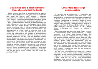 O caminho para o arrebatamento
Ficar cheio do Espírito Santo
Desse caminho que leva ao arrebatamento faz parte o
ficarmos cheios do Espírito Santo, pois seremos arrebatados
pelo poder do Espírito. Isso também é mostrado
figuradamente na história de Gideão, como lemos em Juízes
6.34: "Então o Espírito do Senhor revestiu a Gideão, o qual
tocou a rebate, e os abiezritas se ajuntaram após dele."
Essa é uma maravilhosa definição do arrebatamento, pois
então a Igreja será como que revestida pelo Espírito Santo,
envolta por Ele e levada ao céu. Não é em vão que está
escrito em Efésios 4.30: "E não entristeçais o Espírito de
Deus, no qual fostes selados para o dia da redenção." A que
redenção isso se refere – pois os filhos de Deus já são
redimidos? Aqui se trata da redenção da nossa carne,
através da transformação por ocasião do arrebatamento!
Para isso fomos selados com o Espírito Santo, com o qual
seremos revestidos, ou seja, que nos envolverá quando
formos tirados da terra. Por termos essa esperança do
arrebatamento, deveríamos prestar muita atenção para não
entristecer o Espírito Santo através de um modo de viver
carnal, razão por que está escrito no versículo seguinte:
"Longe de vós toda a amargura, e cólera, e ira, e gritaria, e
blasfêmias, e bem assim toda a malícia" (Ef 4.31). É preciso
honrar o Senhor através do andar em Espírito: "Antes sede
uns para com os outros benignos, compassivos, perdoando-
vos uns aos outros, como também Deus em Cristo vos
perdoou" (v. 32).
Lançar fora toda carga
desnecessária
A caminho do arrebatamento, é importante que
lancemos fora e deixemos para trás toda carga
desnecessária. Vemos isso no então ainda grande exército
de Israel, antes de mais uma seleção, do tocar das
trombetas e do quebrar do cântaros. A ordem do Senhor
a Gideão foi: "Apregoa, pois, aos ouvidos do povo,
dizendo: Quem for tímido e medroso, volte, e retire-se da
região montanhosa de Gileade. Então voltaram do povo
vinte e dois mil, e dez mil ficaram" (Jz 7.3). A Edição
Revista e Corrigida diz: "...quem for cobarde e
medroso..."
Dentre as coisas que devemos lançar fora a caminho
do arrebatamento estão, necessariamente, a timidez
(covardia) e o medo. Pois muitos cristãos têm
literalmente medo do arrebatamento porque acham que
não poderão subsistir diante do Senhor. Eles têm medo
daquilo que os espera; por exemplo, o julgamento do
galardão. Muitos ficam tão desanimados, que não
gostariam de ouvir nada mais sobre a volta de Jesus.
Isso, entretanto, não está de acordo com o que o Senhor
quer e com o que a Bíblia ensina. Pois, justamente com
relação ao arrebatamento está dito que ele deve servir
como consolo: "Consolai-vos, pois, uns aos outros com
estas palavras" (1 Ts 4.18).
Por isso é tão importante que lancemos fora a covardia
e o medo da volta de Jesus para o arrebatamento, para
podermos ir ao Seu encontro com liberdade e alegria! Em
1 João 4.17-18 está escrito: "Nisto é em nós aperfeiçoado
o amor, para que no dia do juízo mantenhamos
confiança; pois, segundo ele é, também nós somos
neste mundo. No amor não existe medo; antes, o perfeito
 