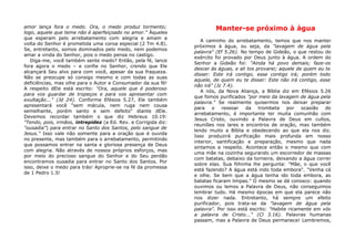 amor lança fora o medo. Ora, o medo produz tormento;
logo, aquele que teme não é aperfeiçoado no amor." Àqueles
que esperam pelo arrebatamento com alegria e amam a
volta do Senhor é prometida uma coroa especial (2 Tm 4.8).
Se, entretanto, somos dominados pelo medo, nem podemos
amar a vinda do Senhor, pois o medo pensa no castigo.
Diga-me, você também sente medo? Então, pela fé, lance
fora agora o medo – e confie no Senhor, crendo que Ele
alcançará Seu alvo para com você, apesar da sua fraqueza.
Não se preocupe só consigo mesmo e com todas as suas
deficiências, mas olhe para o Autor e Consumador da sua fé!
A respeito dEle está escrito: "Ora, aquele que é poderoso
para vos guardar de tropeços e para vos apresentar com
exultação..." (Jd 24). Conforme Efésios 5.27, Ele também
apresentará você "sem mácula, nem ruga nem cousa
semelhante, porém santo e sem defeito" diante dEle.
Devemos recordar também o que diz Hebreus 10.19:
"Tendo, pois, irmãos, intrepidez (a Ed. Rev. e Corrigida diz:
"ousadia") para entrar no Santo dos Santos, pelo sangue de
Jesus." Isso vale não somente para a oração que é ouvida
no presente, mas também para o arrebatamento, permitindo
que possamos entrar na santa e gloriosa presença de Deus
com alegria. Não através de nossos próprios esforços, mas
por meio do precioso sangue do Senhor e do Seu perdão
encontramos ousadia para entrar no Santo dos Santos. Por
isso, deixe o medo para trás! Aproprie-se na fé da promessa
de 1 Pedro 1.5!
Manter-se próximo à água
A caminho do arrebatamento, temos que nos manter
próximos à água, ou seja, da "lavagem de água pela
palavra" (Ef 5.26). No tempo de Gideão, o que restou do
exército foi provado por Deus junto à água. A ordem do
Senhor a Gideão foi: "Ainda há povo demais; faze-os
descer às águas, e ali tos provarei; aquele de quem eu te
disser: Este irá contigo, esse contigo irá; porém todo
aquele, de quem eu te disser: Este não irá contigo, esse
não irá" (Jz 7.4).
A nós, da Nova Aliança, a Bíblia diz em Efésios 5.26
que fomos purificados "por meio da lavagem de água pela
palavra." Se realmente quisermos nos deixar preparar
para o ressoar da trombeta por ocasião do
arrebatamento, é importante ter muita comunhão com
Jesus Cristo, ouvindo a Palavra de Deus em cultos,
reuniões nos lares e encontros de oração, mas também
lendo muito a Bíblia e obedecendo ao que ela nos diz.
Isso produzirá purificação mais profunda em nosso
interior, santificação e preparação, mesmo que nada
sintamos a respeito. Acontece então o mesmo que com
uma mãe na cozinha segurando um escorredor de massas
com batatas, debaixo da torneira, deixando a água correr
sobre elas. Sua filhinha lhe pergunta: "Mãe, o que você
está fazendo? A água está indo toda embora". "Venha cá
e olhe. Se bem que a água tenha ido toda embora, as
batatas ficaram limpas." O mesmo se dá conosco: quando
ouvimos ou lemos a Palavra de Deus, não conseguimos
lembrar tudo. Há mesmo épocas em que ela parece não
nos dizer nada. Entretanto, há sempre um efeito
purificador, pois trata-se da "lavagem de água pela
palavra". Por isso está escrito: "Habite ricamente em vós
a palavra de Cristo..." (Cl 3.16). Palavras humanas
passam, mas a Palavra de Deus permanece! Lembremos,
 
